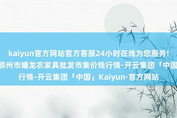 kaiyun官方网站官方客服24小时在线为您服务!2024年5月1日湖北鄂州市蟠龙农家具批发市集价钱行情-开云集团「中国」Kaiyun·官方网站