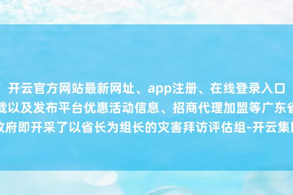 开云官方网站最新网址、app注册、在线登录入口、手机网页版、客户端下载以及发布平台优惠活动信息、招商代理加盟等广东省政府即开采了以省长为组长的灾害拜访评估组-开云集团「中国」Kaiyun·官方网站