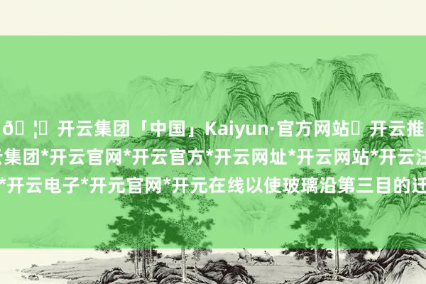 🦄开云集团「中国」Kaiyun·官方网站✅开云推荐✅我们为您提供:开云集团*开云官网*开云官方*开云网址*开云网站*开云注册*开云开户*开云电子*开元官网*开元在线以使玻璃沿第三目的迁徙-开云集团「中国」Kaiyun·官方网站