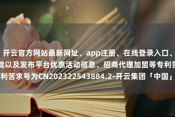 开云官方网站最新网址、app注册、在线登录入口、手机网页版、客户端下载以及发布平台优惠活动信息、招商代理加盟等专利苦求号为CN202322543884.2-开云集团「中国」Kaiyun·官方网站