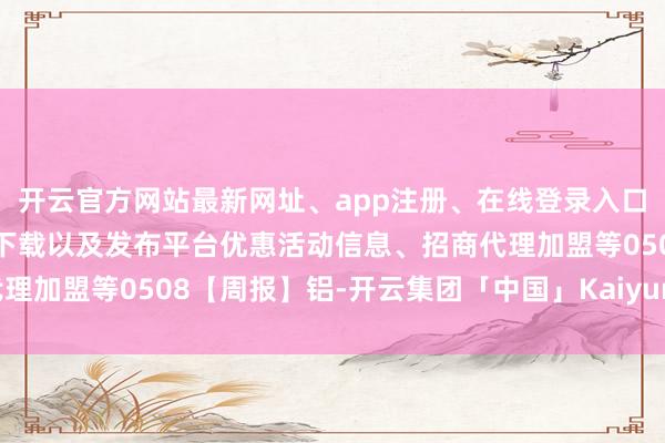 开云官方网站最新网址、app注册、在线登录入口、手机网页版、客户端下载以及发布平台优惠活动信息、招商代理加盟等0508【周报】铝-开云集团「中国」Kaiyun·官方网站