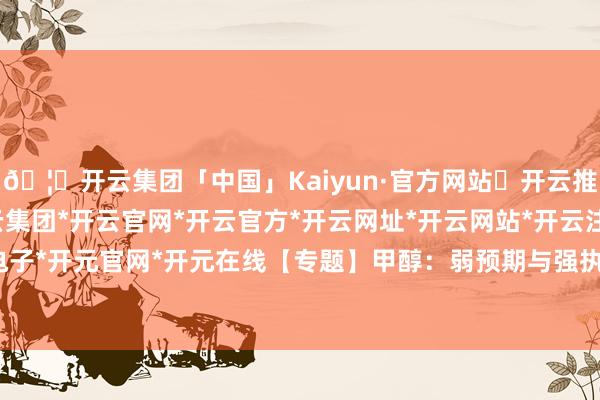 🦄开云集团「中国」Kaiyun·官方网站✅开云推荐✅我们为您提供:开云集团*开云官网*开云官方*开云网址*开云网站*开云注册*开云开户*开云电子*开元官网*开元在线【专题】甲醇：弱预期与强执行的博弈-开云集团「中国」Kaiyun·官方网站