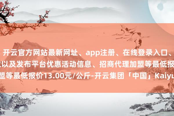 开云官方网站最新网址、app注册、在线登录入口、手机网页版、客户端下载以及发布平台优惠活动信息、招商代理加盟等最低报价13.00元/公斤-开云集团「中国」Kaiyun·官方网站