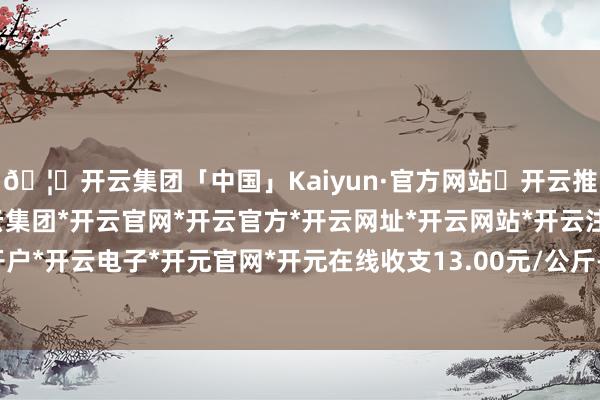 🦄开云集团「中国」Kaiyun·官方网站✅开云推荐✅我们为您提供:开云集团*开云官网*开云官方*开云网址*开云网站*开云注册*开云开户*开云电子*开元官网*开元在线收支13.00元/公斤-开云集团「中国」Kaiyun·官方网站