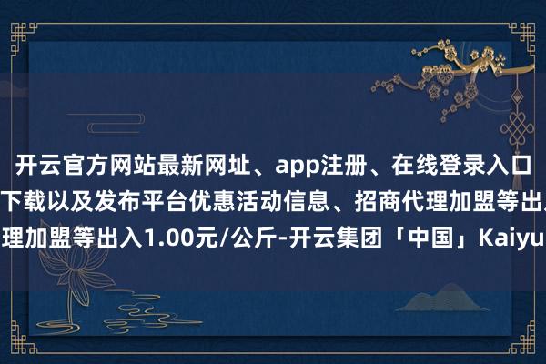 开云官方网站最新网址、app注册、在线登录入口、手机网页版、客户端下载以及发布平台优惠活动信息、招商代理加盟等出入1.00元/公斤-开云集团「中国」Kaiyun·官方网站