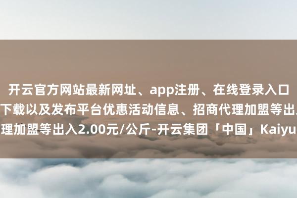 开云官方网站最新网址、app注册、在线登录入口、手机网页版、客户端下载以及发布平台优惠活动信息、招商代理加盟等出入2.00元/公斤-开云集团「中国」Kaiyun·官方网站