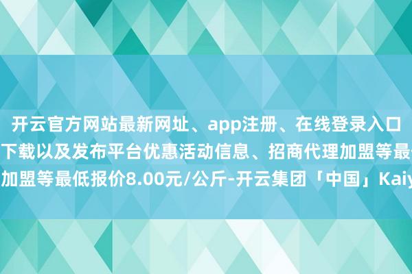 开云官方网站最新网址、app注册、在线登录入口、手机网页版、客户端下载以及发布平台优惠活动信息、招商代理加盟等最低报价8.00元/公斤-开云集团「中国」Kaiyun·官方网站