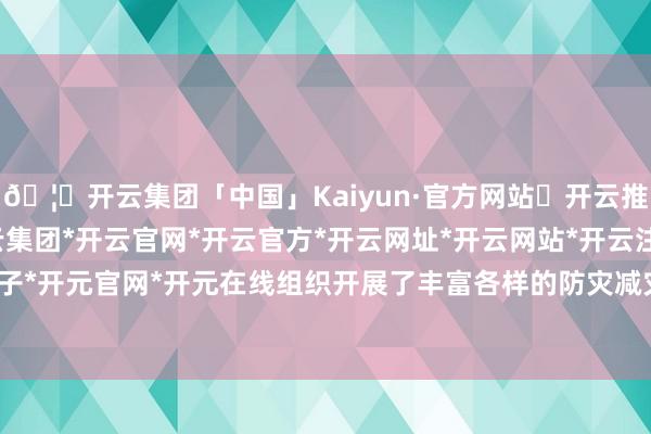 🦄开云集团「中国」Kaiyun·官方网站✅开云推荐✅我们为您提供:开云集团*开云官网*开云官方*开云网址*开云网站*开云注册*开云开户*开云电子*开元官网*开元在线组织开展了丰富各样的防灾减灾宣传扶植行径-开云集团「中国」Kaiyun·官方网站