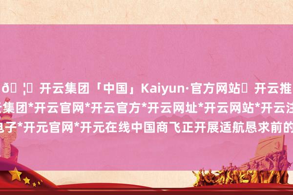 🦄开云集团「中国」Kaiyun·官方网站✅开云推荐✅我们为您提供:开云集团*开云官网*开云官方*开云网址*开云网站*开云注册*开云开户*开云电子*开元官网*开元在线中国商飞正开展适航恳求前的关系责任-开云集团「中国」Kaiyun·官方网站