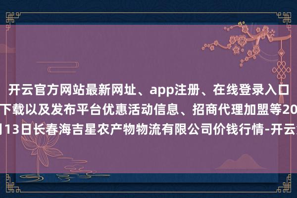 开云官方网站最新网址、app注册、在线登录入口、手机网页版、客户端下载以及发布平台优惠活动信息、招商代理加盟等2024年5月13日长春海吉星农产物物流有限公司价钱行情-开云集团「中国」Kaiyun·官方网站