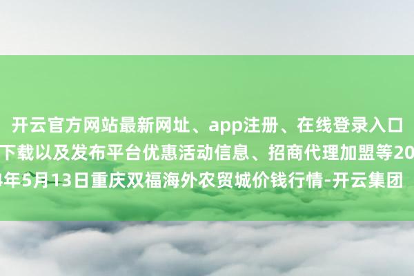 开云官方网站最新网址、app注册、在线登录入口、手机网页版、客户端下载以及发布平台优惠活动信息、招商代理加盟等2024年5月13日重庆双福海外农贸城价钱行情-开云集团「中国」Kaiyun·官方网站