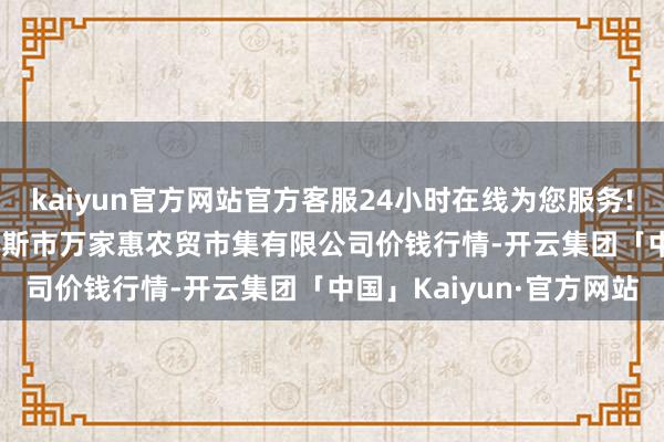 kaiyun官方网站官方客服24小时在线为您服务!2024年5月13日鄂尔多斯市万家惠农贸市集有限公司价钱行情-开云集团「中国」Kaiyun·官方网站