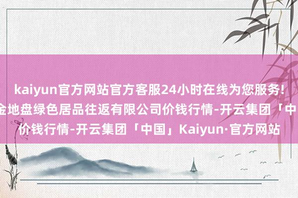 kaiyun官方网站官方客服24小时在线为您服务!2024年5月13日遵义金地盘绿色居品往返有限公司价钱行情-开云集团「中国」Kaiyun·官方网站