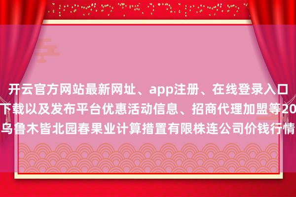 开云官方网站最新网址、app注册、在线登录入口、手机网页版、客户端下载以及发布平台优惠活动信息、招商代理加盟等2024年5月14日乌鲁木皆北园春果业计算措置有限株连公司价钱行情-开云集团「中国」Kaiyun·官方网站