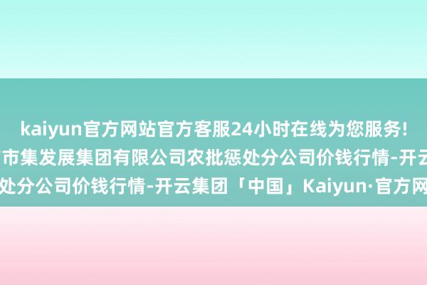 kaiyun官方网站官方客服24小时在线为您服务!2024年5月14日义乌市市集发展集团有限公司农批惩处分公司价钱行情-开云集团「中国」Kaiyun·官方网站