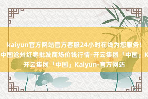 kaiyun官方网站官方客服24小时在线为您服务!2024年5月14日中国沧州红枣批发商场价钱行情-开云集团「中国」Kaiyun·官方网站