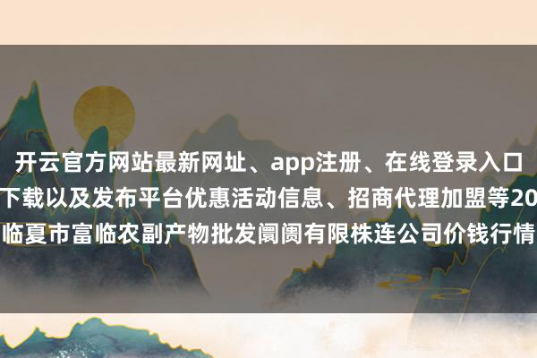 开云官方网站最新网址、app注册、在线登录入口、手机网页版、客户端下载以及发布平台优惠活动信息、招商代理加盟等2024年5月14日临夏市富临农副产物批发阛阓有限株连公司价钱行情-开云集团「中国」Kaiyun·官方网站