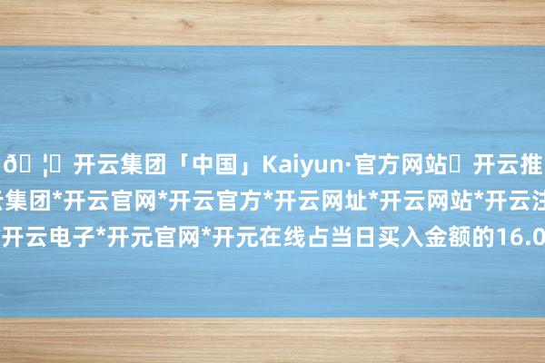 🦄开云集团「中国」Kaiyun·官方网站✅开云推荐✅我们为您提供:开云集团*开云官网*开云官方*开云网址*开云网站*开云注册*开云开户*开云电子*开元官网*开元在线占当日买入金额的16.03%-开云集团「中国」Kaiyun·官方网站