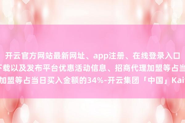 开云官方网站最新网址、app注册、在线登录入口、手机网页版、客户端下载以及发布平台优惠活动信息、招商代理加盟等占当日买入金额的34%-开云集团「中国」Kaiyun·官方网站