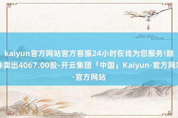 kaiyun官方网站官方客服24小时在线为您服务!融券卖出4067.00股-开云集团「中国」Kaiyun·官方网站