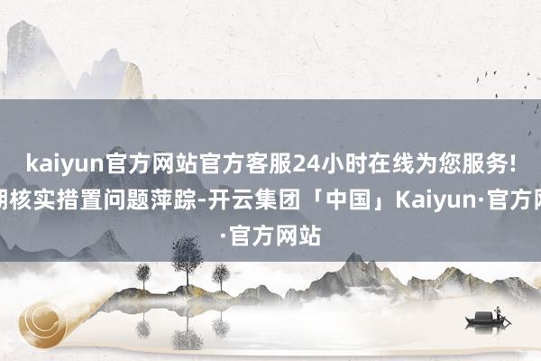 kaiyun官方网站官方客服24小时在线为您服务!同期核实措置问题萍踪-开云集团「中国」Kaiyun·官方网站