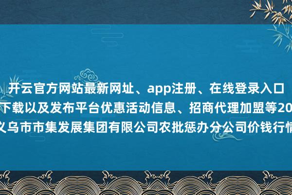 开云官方网站最新网址、app注册、在线登录入口、手机网页版、客户端下载以及发布平台优惠活动信息、招商代理加盟等2024年5月17日义乌市市集发展集团有限公司农批惩办分公司价钱行情-开云集团「中国」Kaiyun·官方网站