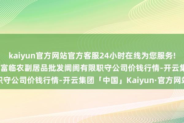 kaiyun官方网站官方客服24小时在线为您服务!2024年5月17日临夏市富临农副居品批发阛阓有限职守公司价钱行情-开云集团「中国」Kaiyun·官方网站