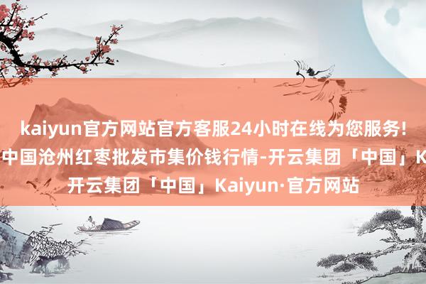 kaiyun官方网站官方客服24小时在线为您服务!2024年5月17日中国沧州红枣批发市集价钱行情-开云集团「中国」Kaiyun·官方网站