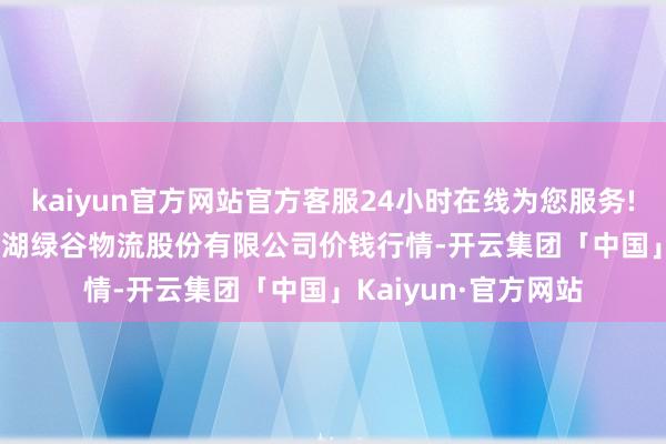 kaiyun官方网站官方客服24小时在线为您服务!2024年5月17日两湖绿谷物流股份有限公司价钱行情-开云集团「中国」Kaiyun·官方网站