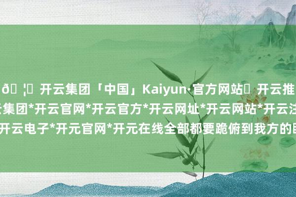 🦄开云集团「中国」Kaiyun·官方网站✅开云推荐✅我们为您提供:开云集团*开云官网*开云官方*开云网址*开云网站*开云注册*开云开户*开云电子*开元官网*开元在线全部都要跪俯到我方的眼下-开云集团「中国」Kaiyun·官方网站