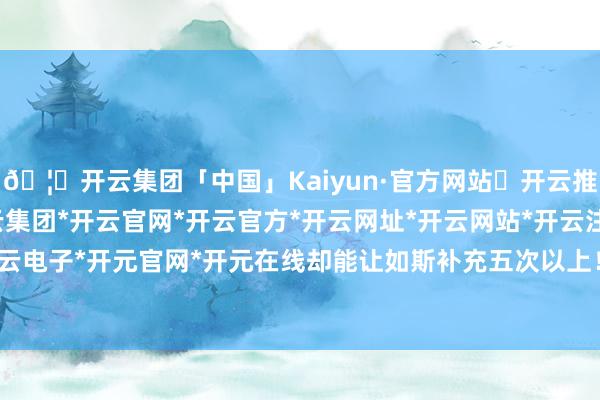 🦄开云集团「中国」Kaiyun·官方网站✅开云推荐✅我们为您提供:开云集团*开云官网*开云官方*开云网址*开云网站*开云注册*开云开户*开云电子*开元官网*开元在线却能让如斯补充五次以上！天然-开云集团「中国」Kaiyun·官方网站