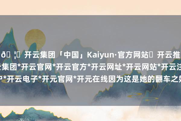 🦄开云集团「中国」Kaiyun·官方网站✅开云推荐✅我们为您提供:开云集团*开云官网*开云官方*开云网址*开云网站*开云注册*开云开户*开云电子*开元官网*开元在线因为这是她的翻车之始-开云集团「中国」Kaiyun·官方网站