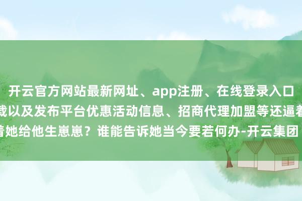 开云官方网站最新网址、app注册、在线登录入口、手机网页版、客户端下载以及发布平台优惠活动信息、招商代理加盟等还逼着她给他生崽崽？谁能告诉她当今要若何办-开云集团「中国」Kaiyun·官方网站