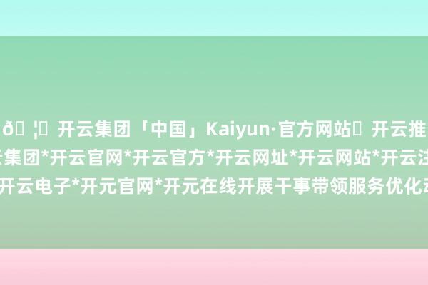 🦄开云集团「中国」Kaiyun·官方网站✅开云推荐✅我们为您提供:开云集团*开云官网*开云官方*开云网址*开云网站*开云注册*开云开户*开云电子*开元官网*开元在线开展干事带领服务优化动作-开云集团「中国」Kaiyun·官方网站