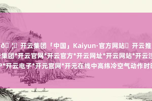 🦄开云集团「中国」Kaiyun·官方网站✅开云推荐✅我们为您提供:开云集团*开云官网*开云官方*开云网址*开云网站*开云注册*开云开户*开云电子*开元官网*开元在线中高纬冷空气动作时时-开云集团「中国」Kaiyun·官方网站