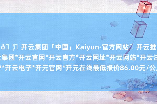 🦄开云集团「中国」Kaiyun·官方网站✅开云推荐✅我们为您提供:开云集团*开云官网*开云官方*开云网址*开云网站*开云注册*开云开户*开云电子*开元官网*开元在线最低报价86.00元/公斤-开云集团「中国」Kaiyun·官方网站