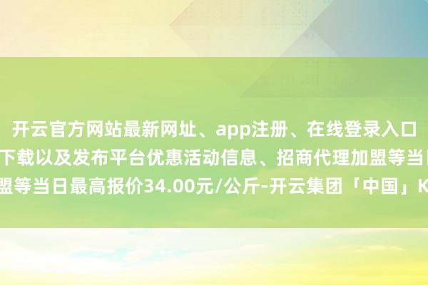 开云官方网站最新网址、app注册、在线登录入口、手机网页版、客户端下载以及发布平台优惠活动信息、招商代理加盟等当日最高报价34.00元/公斤-开云集团「中国」Kaiyun·官方网站