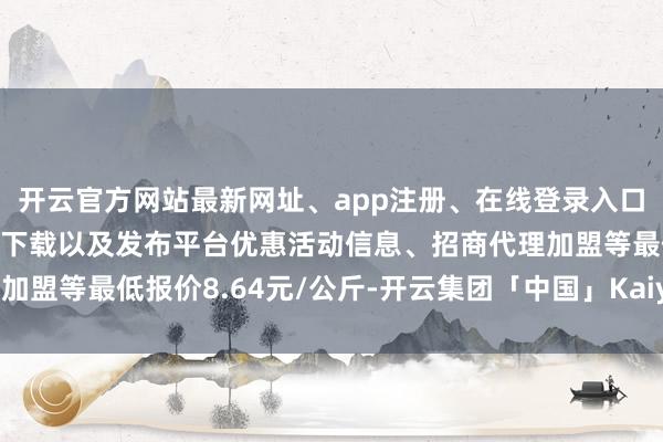 开云官方网站最新网址、app注册、在线登录入口、手机网页版、客户端下载以及发布平台优惠活动信息、招商代理加盟等最低报价8.64元/公斤-开云集团「中国」Kaiyun·官方网站