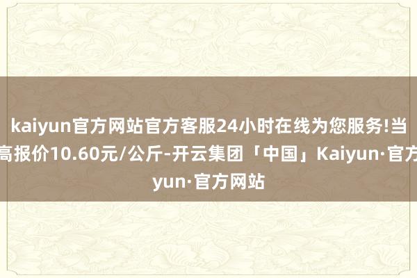 kaiyun官方网站官方客服24小时在线为您服务!当日最高报价10.60元/公斤-开云集团「中国」Kaiyun·官方网站