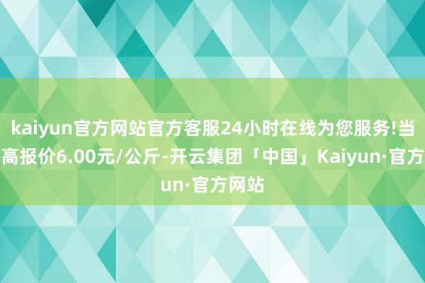 kaiyun官方网站官方客服24小时在线为您服务!当日最高报价6.00元/公斤-开云集团「中国」Kaiyun·官方网站