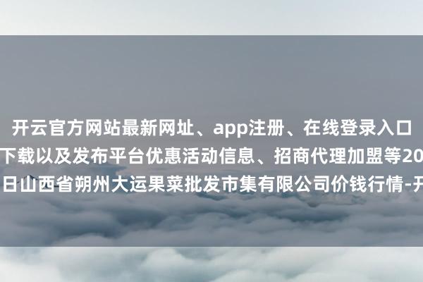 开云官方网站最新网址、app注册、在线登录入口、手机网页版、客户端下载以及发布平台优惠活动信息、招商代理加盟等2024年5月22日山西省朔州大运果菜批发市集有限公司价钱行情-开云集团「中国」Kaiyun·官方网站