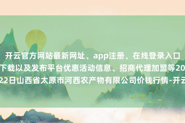 开云官方网站最新网址、app注册、在线登录入口、手机网页版、客户端下载以及发布平台优惠活动信息、招商代理加盟等2024年5月22日山西省太原市河西农产物有限公司价钱行情-开云集团「中国」Kaiyun·官方网站