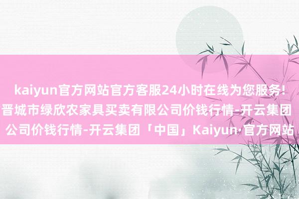 kaiyun官方网站官方客服24小时在线为您服务!2024年5月22日山西省晋城市绿欣农家具买卖有限公司价钱行情-开云集团「中国」Kaiyun·官方网站