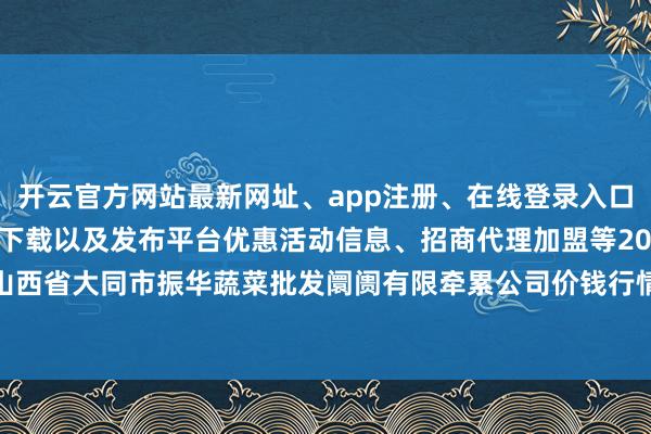 开云官方网站最新网址、app注册、在线登录入口、手机网页版、客户端下载以及发布平台优惠活动信息、招商代理加盟等2024年5月22日山西省大同市振华蔬菜批发阛阓有限牵累公司价钱行情-开云集团「中国」Kaiyun·官方网站