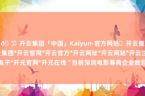 🦄开云集团「中国」Kaiyun·官方网站✅开云推荐✅我们为您提供:开云集团*开云官网*开云官方*开云网址*开云网站*开云注册*开云开户*开云电子*开元官网*开元在线“当前深圳电影筹商企业数目达到1.6万家-开云集团「中国」Kaiyun·官方网站