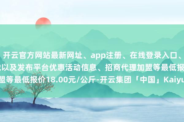 开云官方网站最新网址、app注册、在线登录入口、手机网页版、客户端下载以及发布平台优惠活动信息、招商代理加盟等最低报价18.00元/公斤-开云集团「中国」Kaiyun·官方网站