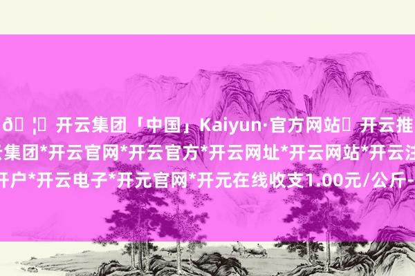 🦄开云集团「中国」Kaiyun·官方网站✅开云推荐✅我们为您提供:开云集团*开云官网*开云官方*开云网址*开云网站*开云注册*开云开户*开云电子*开元官网*开元在线收支1.00元/公斤-开云集团「中国」Kaiyun·官方网站