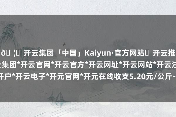 🦄开云集团「中国」Kaiyun·官方网站✅开云推荐✅我们为您提供:开云集团*开云官网*开云官方*开云网址*开云网站*开云注册*开云开户*开云电子*开元官网*开元在线收支5.20元/公斤-开云集团「中国」Kaiyun·官方网站