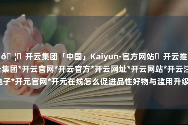 🦄开云集团「中国」Kaiyun·官方网站✅开云推荐✅我们为您提供:开云集团*开云官网*开云官方*开云网址*开云网站*开云注册*开云开户*开云电子*开元官网*开元在线怎么促进品性好物与滥用升级双向奔赴-开云集团「中国」Kaiyun·官方网站