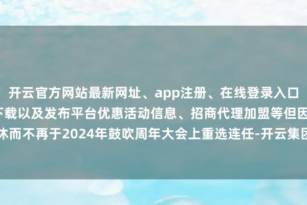 开云官方网站最新网址、app注册、在线登录入口、手机网页版、客户端下载以及发布平台优惠活动信息、招商代理加盟等但因退休而不再于2024年鼓吹周年大会上重选连任-开云集团「中国」Kaiyun·官方网站